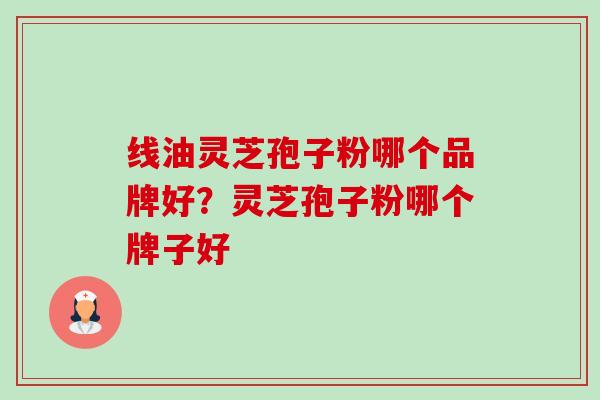 线油灵芝孢子粉哪个品牌好?灵芝孢子粉哪个牌子好 线油灵芝孢子粉哪个品牌好?灵芝孢子粉哪个牌子好