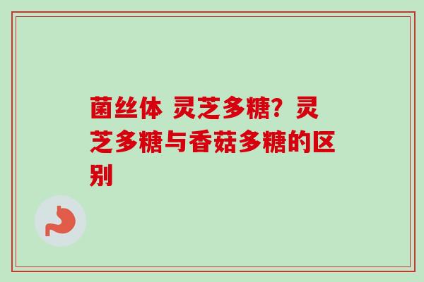 菌丝体 灵芝多糖?灵芝多糖与香菇多糖的区别 菌丝体 灵芝多糖?灵芝多糖与香菇多糖的区别