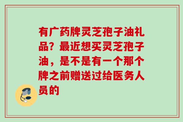 有广药牌灵芝孢子油礼品?近想买灵芝孢子油,是不是有一个那个牌之前赠送过给医务人员的 有广药牌灵芝孢子油礼品?近想买灵芝孢子油,是不是有一个那个牌之前赠送过给医务人员的