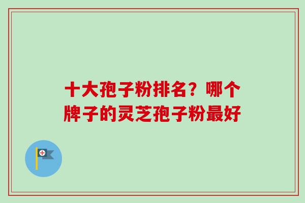 十大孢子粉排名?哪个牌子的灵芝孢子粉好 十大孢子粉排名?哪个牌子的灵芝孢子粉好