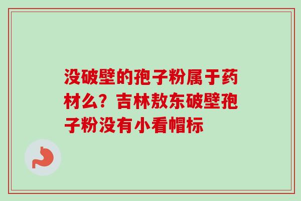 没破壁的孢子粉属于药材么？吉林敖东破壁孢子粉没有小看帽标