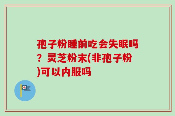 孢子粉睡前吃会吗?灵芝粉末(非孢子粉)可以内服吗 孢子粉睡前吃会吗?灵芝粉末(非孢子粉)可以内服吗