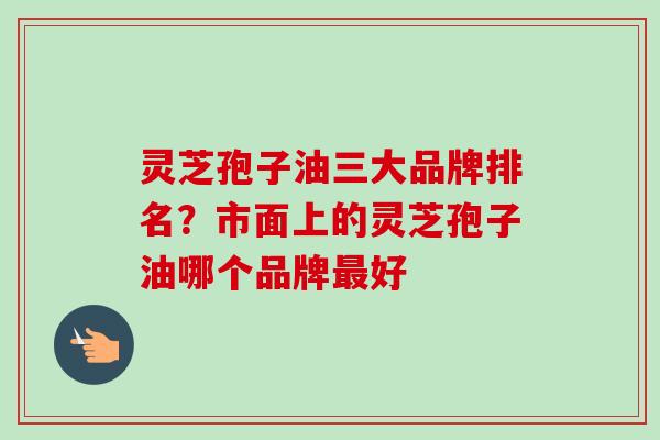 灵芝孢子油三大品牌排名？市面上的灵芝孢子油哪个品牌好