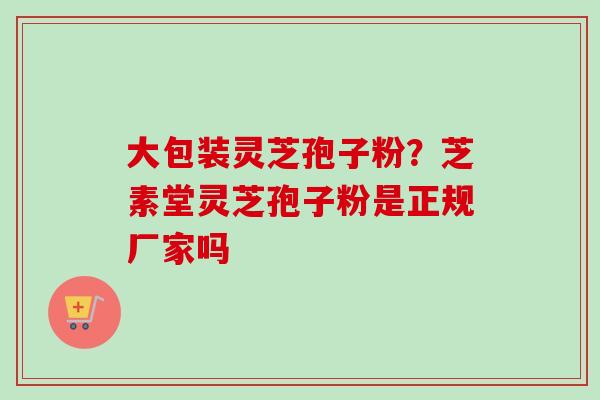 大包装灵芝孢子粉？芝素堂灵芝孢子粉是正规厂家吗