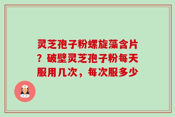 灵芝孢子粉螺旋藻含片?破壁灵芝孢子粉每天服用几次,每次服多少 灵芝孢子粉螺旋藻含片?破壁灵芝孢子粉每天服用几次,每次服多少