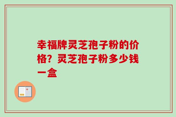 幸福牌灵芝孢子粉的价格?灵芝孢子粉多少钱一盒 幸福牌灵芝孢子粉的价格?灵芝孢子粉多少钱一盒
