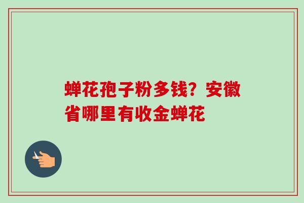 蝉花孢子粉多钱？安徽省哪里有收金蝉花