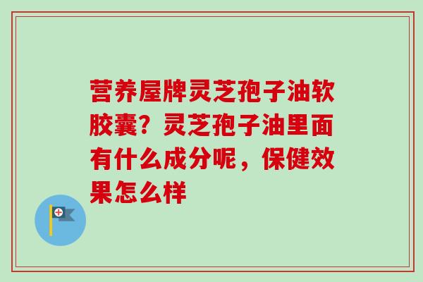 营养屋牌灵芝孢子油软胶囊？灵芝孢子油里面有什么成分呢，保健效果怎么样