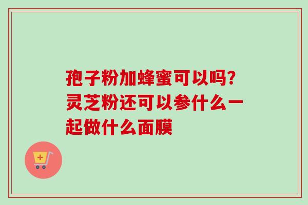 孢子粉加蜂蜜可以吗?灵芝粉还可以参什么一起做什么面膜 孢子粉加蜂蜜可以吗?灵芝粉还可以参什么一起做什么面膜