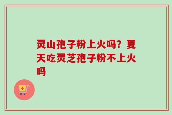 灵山孢子粉上火吗?夏天吃灵芝孢子粉不上火吗 灵山孢子粉上火吗?夏天吃灵芝孢子粉不上火吗