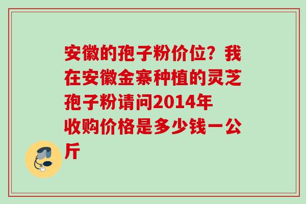 安徽的孢子粉价位?我在安徽金寨种植的灵芝孢子粉请问2014年收购价格是多少钱一公斤 安徽的孢子粉价位?我在安徽金寨种植的灵芝孢子粉请问2014年收购价格是多少钱一公斤