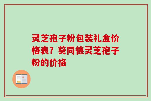 灵芝孢子粉包装礼盒价格表?葵同德灵芝孢子粉的价格 灵芝孢子粉包装礼盒价格表?葵同德灵芝孢子粉的价格