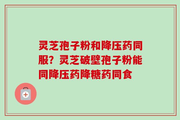 灵芝孢子粉和药同服?灵芝破壁孢子粉能同药降糖药同食 灵芝孢子粉和药同服?灵芝破壁孢子粉能同药降糖药同食