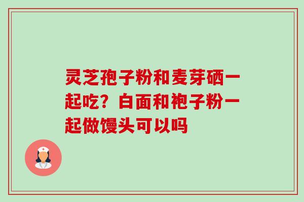 灵芝孢子粉和麦芽硒一起吃？白面和袍子粉一起做馒头可以吗