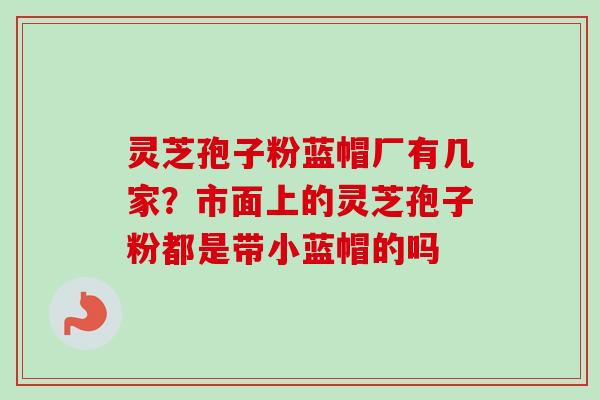 灵芝孢子粉蓝帽厂有几家?市面上的灵芝孢子粉都是带小蓝帽的吗 灵芝孢子粉蓝帽厂有几家?市面上的灵芝孢子粉都是带小蓝帽的吗