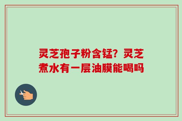 灵芝孢子粉含锰？灵芝煮水有一层油膜能喝吗