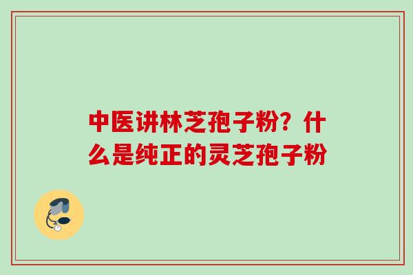 中医讲林芝孢子粉?什么是纯正的灵芝孢子粉 中医讲林芝孢子粉?什么是纯正的灵芝孢子粉