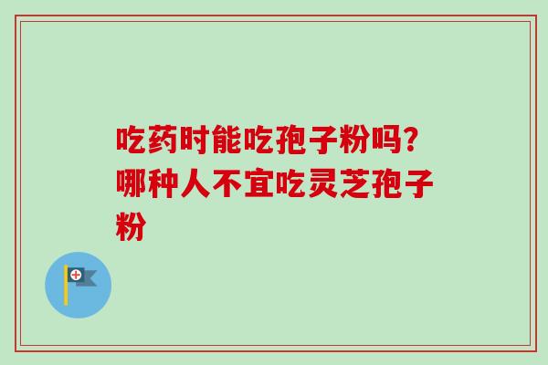 吃药时能吃孢子粉吗?哪种人不宜吃灵芝孢子粉 吃药时能吃孢子粉吗?哪种人不宜吃灵芝孢子粉