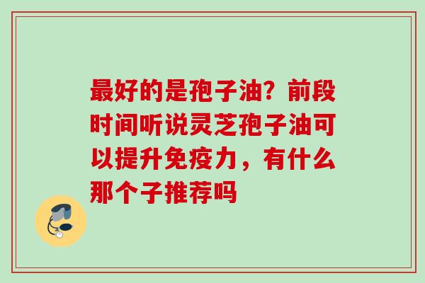 好的是孢子油?前段时间听说灵芝孢子油可以提升免疫力,有什么那个子推荐吗 好的是孢子油?前段时间听说灵芝孢子油可以提升免疫力,有什么那个子推荐吗