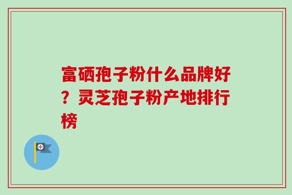 富硒孢子粉什么品牌好？灵芝孢子粉产地排行榜