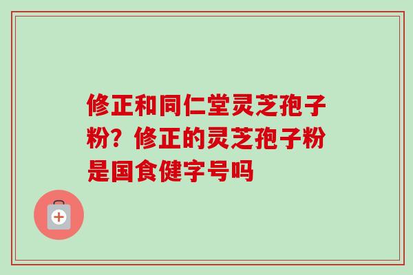 修正和同仁堂灵芝孢子粉?修正的灵芝孢子粉是国食健字号吗 修正和同仁堂灵芝孢子粉?修正的灵芝孢子粉是国食健字号吗