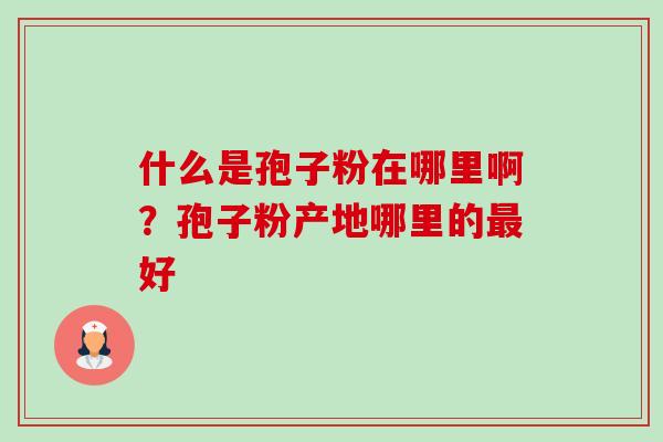 什么是孢子粉在哪里啊?孢子粉产地哪里的好 什么是孢子粉在哪里啊?孢子粉产地哪里的好