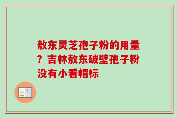 敖东灵芝孢子粉的用量?吉林敖东破壁孢子粉没有小看帽标 敖东灵芝孢子粉的用量?吉林敖东破壁孢子粉没有小看帽标