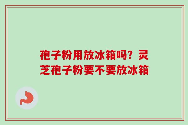 孢子粉用放冰箱吗?灵芝孢子粉要不要放冰箱 孢子粉用放冰箱吗?灵芝孢子粉要不要放冰箱