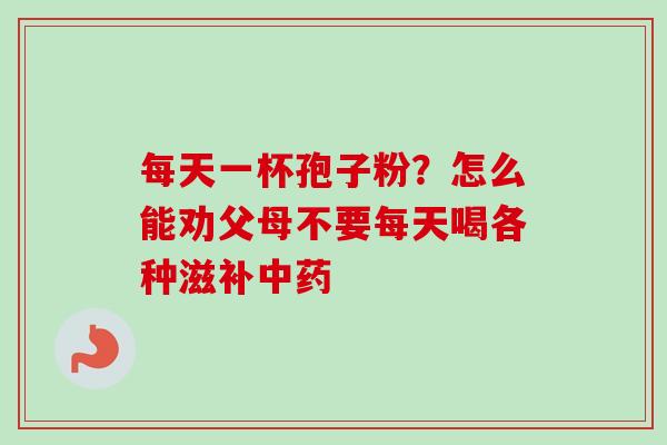 每天一杯孢子粉?怎么能劝父母不要每天喝各种滋补 每天一杯孢子粉?怎么能劝父母不要每天喝各种滋补