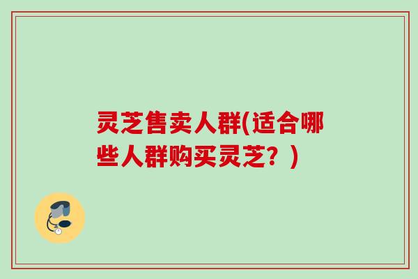 灵芝售卖人群(适合哪些人群购买灵芝?) 灵芝售卖人群(适合哪些人群购买灵芝?)