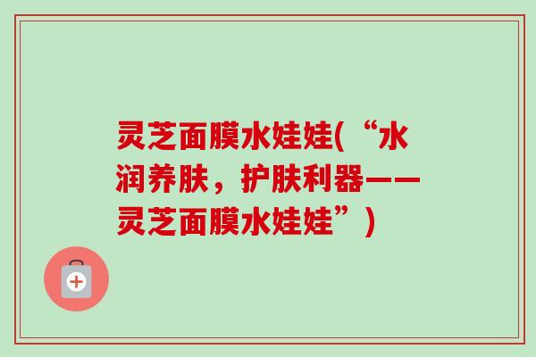 灵芝面膜水娃娃(“水润养肤,护肤利器——灵芝面膜水娃娃”) 灵芝面膜水娃娃(“水润养肤,护肤利器——灵芝面膜水娃娃”)