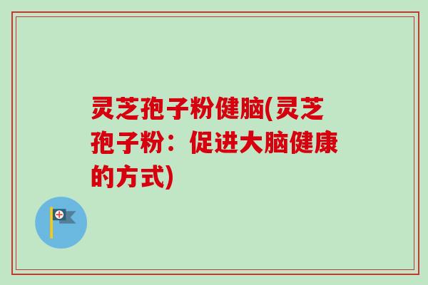 灵芝孢子粉健脑(灵芝孢子粉:促进大脑健康的方式) 灵芝孢子粉健脑(灵芝孢子粉:促进大脑健康的方式)