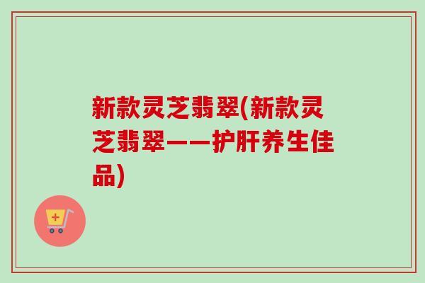 新款灵芝翡翠(新款灵芝翡翠——养生佳品) 新款灵芝翡翠(新款灵芝翡翠——养生佳品)