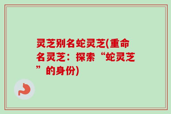 灵芝别名蛇灵芝(重命名灵芝:探索“蛇灵芝”的身份) 灵芝别名蛇灵芝(重命名灵芝:探索“蛇灵芝”的身份)