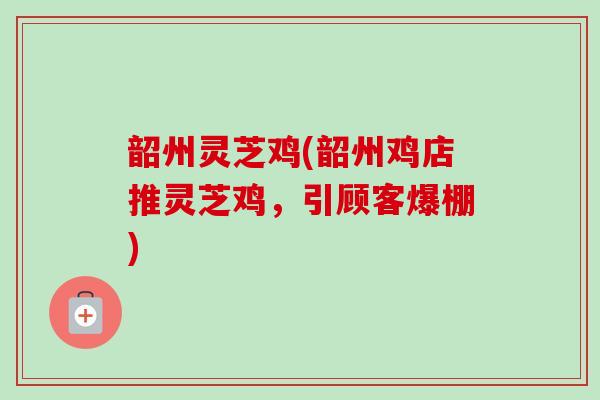 韶州灵芝鸡(韶州鸡店推灵芝鸡,引顾客爆棚) 韶州灵芝鸡(韶州鸡店推灵芝鸡,引顾客爆棚)