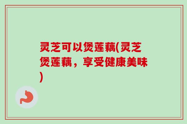灵芝可以煲莲藕(灵芝煲莲藕,享受健康美味) 灵芝可以煲莲藕(灵芝煲莲藕,享受健康美味)
