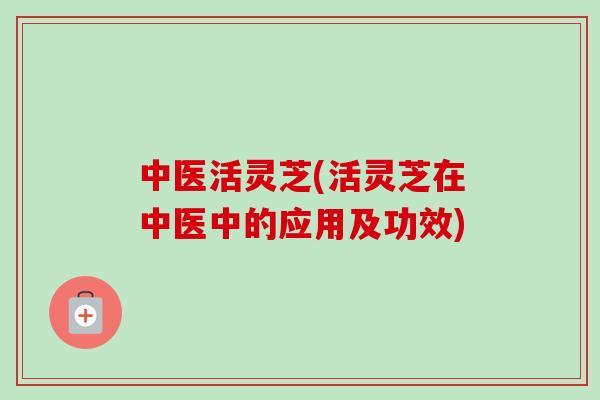 中医活灵芝(活灵芝在中医中的应用及功效) 中医活灵芝(活灵芝在中医中的应用及功效)