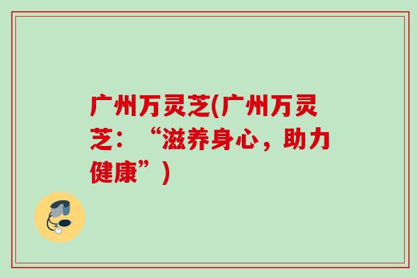 广州万灵芝(广州万灵芝:“滋养身心,助力健康”) 广州万灵芝(广州万灵芝:“滋养身心,助力健康”)