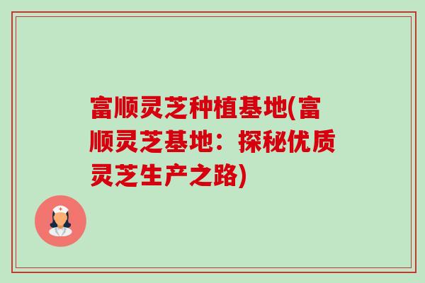 富顺灵芝种植基地(富顺灵芝基地:探秘优质灵芝生产之路) 富顺灵芝种植基地(富顺灵芝基地:探秘优质灵芝生产之路)