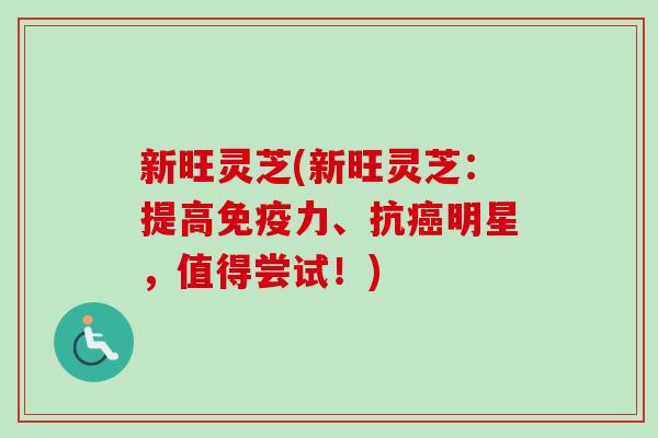 新旺灵芝(新旺灵芝:提高免疫力、抗明星,值得尝试!) 新旺灵芝(新旺灵芝:提高免疫力、抗明星,值得尝试!)