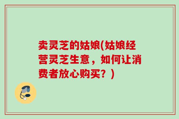 卖灵芝的姑娘(姑娘经营灵芝生意,如何让消费者放心购买?) 卖灵芝的姑娘(姑娘经营灵芝生意,如何让消费者放心购买?)