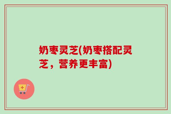 奶枣灵芝(奶枣搭配灵芝,营养更丰富) 奶枣灵芝(奶枣搭配灵芝,营养更丰富)