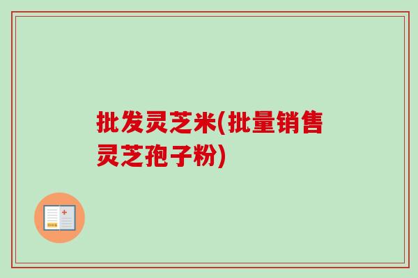 批发灵芝米(批量销售灵芝孢子粉) 批发灵芝米(批量销售灵芝孢子粉)