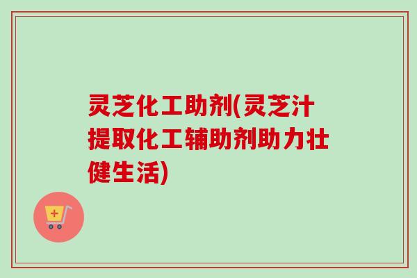 灵芝化工助剂(灵芝汁提取化工辅助剂助力壮健生活) 灵芝化工助剂(灵芝汁提取化工辅助剂助力壮健生活)