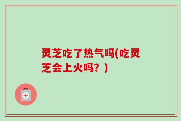 灵芝吃了热气吗(吃灵芝会上火吗？)