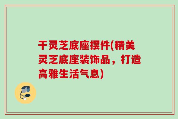 干灵芝底座摆件(精美灵芝底座装饰品,打造高雅生活气息) 干灵芝底座摆件(精美灵芝底座装饰品,打造高雅生活气息)