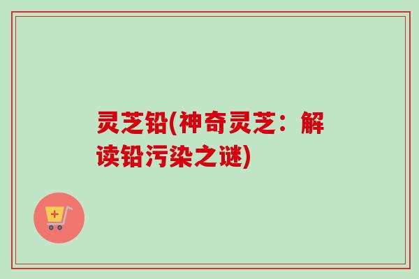 灵芝铅(神奇灵芝：解读铅污染之谜)