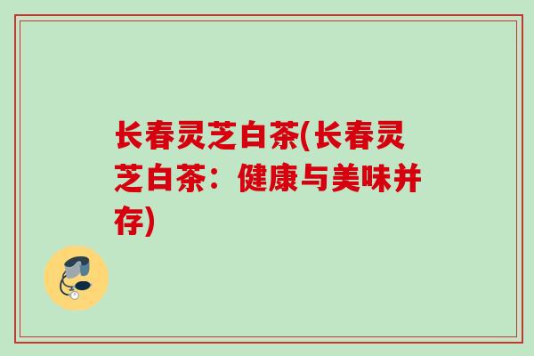 长春灵芝白茶(长春灵芝白茶：健康与美味并存)