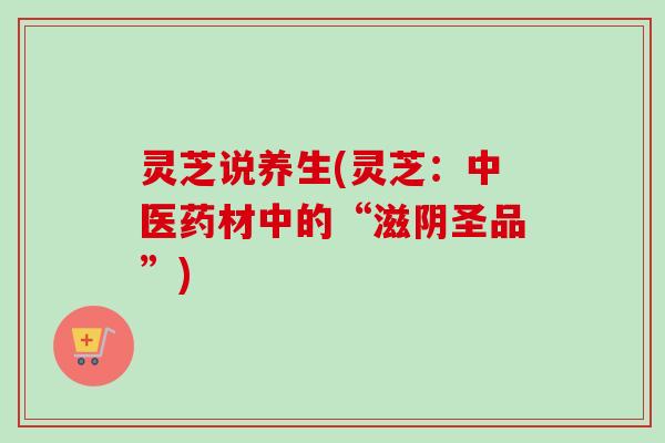灵芝说养生(灵芝:中医药材中的“滋阴圣品”) 灵芝说养生(灵芝:中医药材中的“滋阴圣品”)