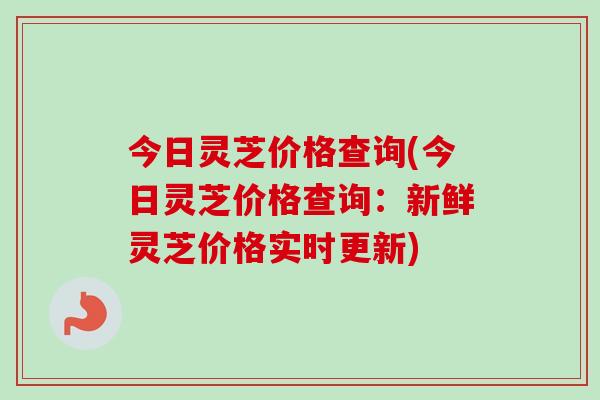 今日灵芝价格查询(今日灵芝价格查询:新鲜灵芝价格实时更新) 今日灵芝价格查询(今日灵芝价格查询:新鲜灵芝价格实时更新)